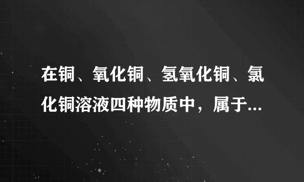 在铜、氧化铜、氢氧化铜、氯化铜溶液四种物质中，属于单质的是______，铜属于混合物的是______，属于氧化