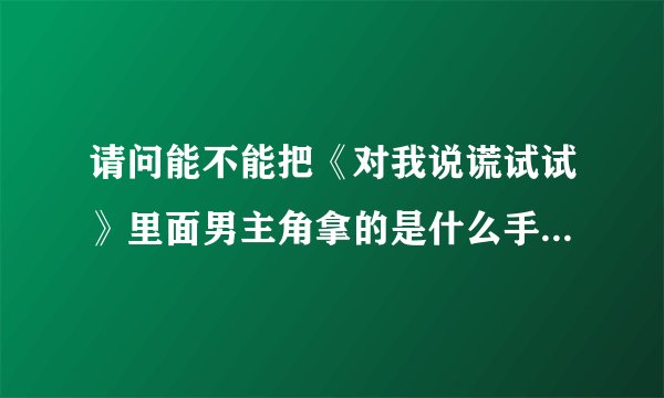 请问能不能把《对我说谎试试》里面男主角拿的是什么手机吗 ？