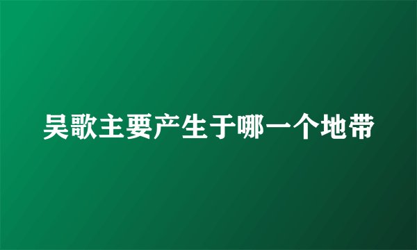 吴歌主要产生于哪一个地带