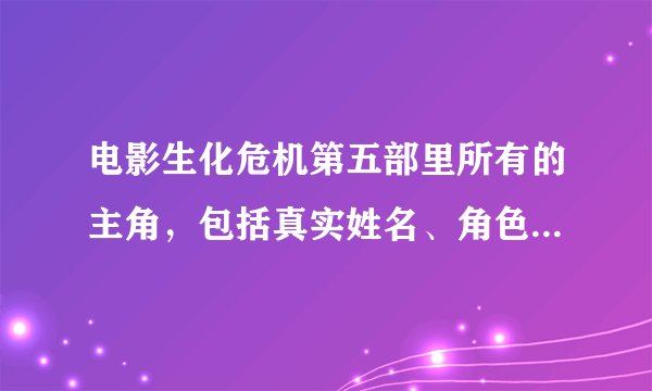电影生化危机第五部里所有的主角，包括真实姓名、角色、角色介绍，只要是出演生化危机第五部的
