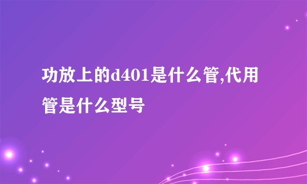 功放上的d401是什么管,代用管是什么型号