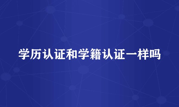 学历认证和学籍认证一样吗