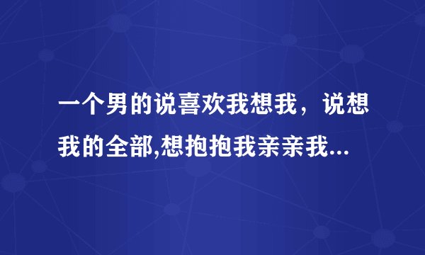一个男的说喜欢我想我，说想我的全部,想抱抱我亲亲我就行了是什么意思，他心里是怎么想的，