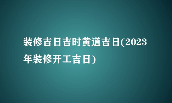 装修吉日吉时黄道吉日(2023年装修开工吉日)