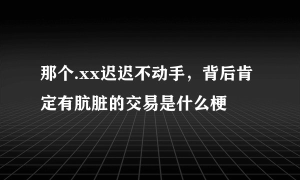 那个.xx迟迟不动手，背后肯定有肮脏的交易是什么梗