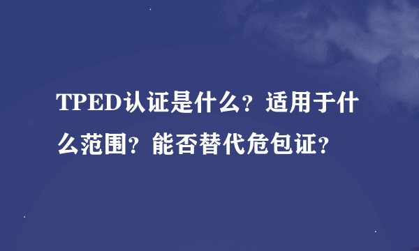 TPED认证是什么？适用于什么范围？能否替代危包证？
