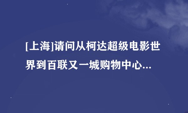 [上海]请问从柯达超级电影世界到百联又一城购物中心怎么走？大概需要多长时间?