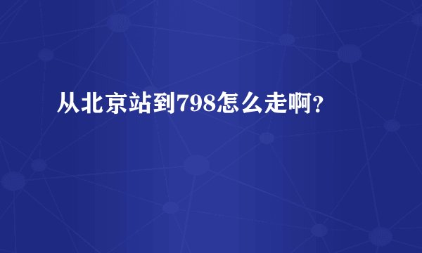 从北京站到798怎么走啊？