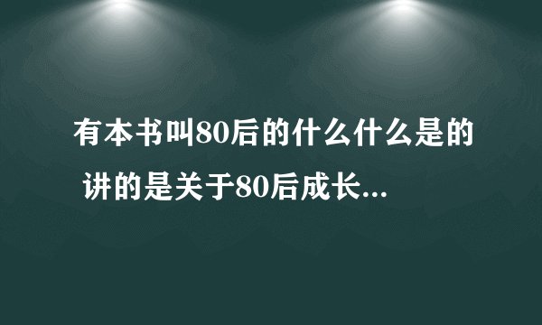 有本书叫80后的什么什么是的 讲的是关于80后成长过程的东西  有谁知道书的全名吗？