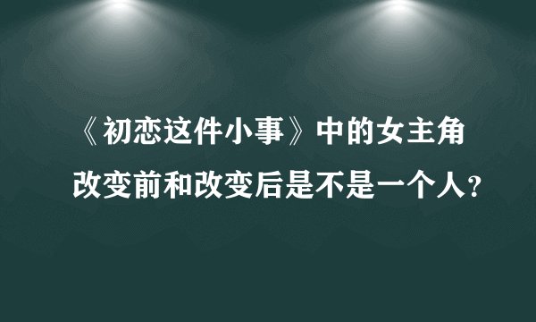 《初恋这件小事》中的女主角改变前和改变后是不是一个人？