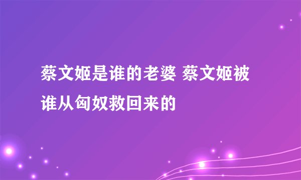 蔡文姬是谁的老婆 蔡文姬被谁从匈奴救回来的
