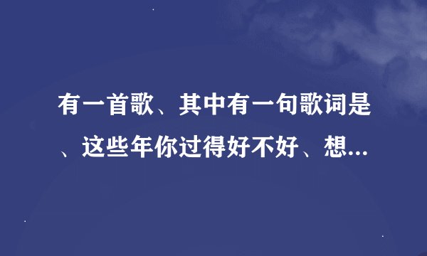 有一首歌、其中有一句歌词是、这些年你过得好不好、想知道这首歌是什么歌名?谢谢!