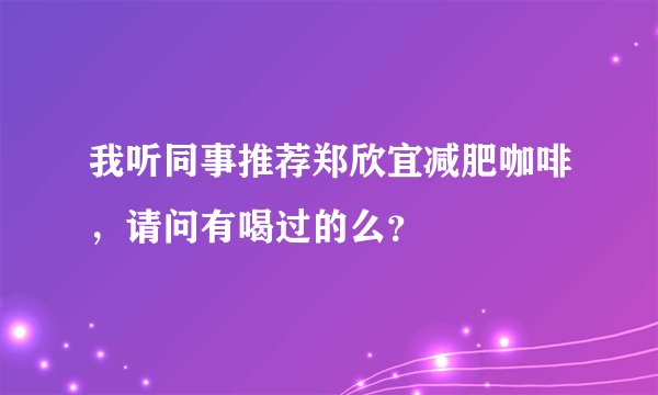 我听同事推荐郑欣宜减肥咖啡，请问有喝过的么？