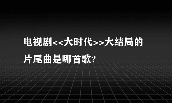 电视剧<<大时代>>大结局的片尾曲是哪首歌?