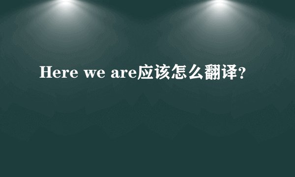 Here we are应该怎么翻译？