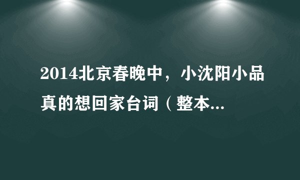 2014北京春晚中，小沈阳小品真的想回家台词（整本最好），谢谢
