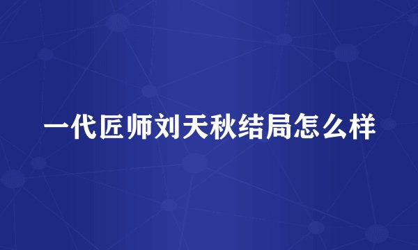 一代匠师刘天秋结局怎么样