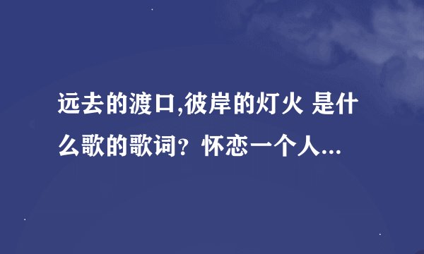 远去的渡口,彼岸的灯火 是什么歌的歌词？怀恋一个人，忘记歌名了。。