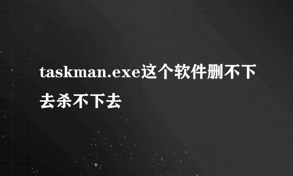 taskman.exe这个软件删不下去杀不下去
