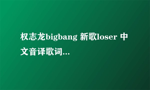 权志龙bigbang 新歌loser 中文音译歌词谁知道 发给我😊
