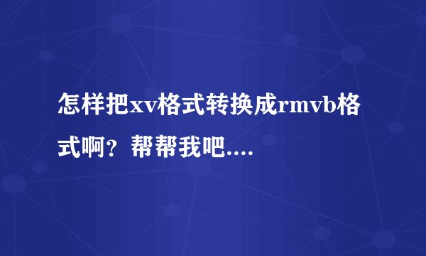 怎样把xv格式转换成rmvb格式啊？帮帮我吧....