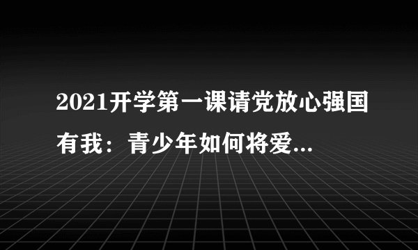 2021开学第一课请党放心强国有我：青少年如何将爱国之志变成报国之行？