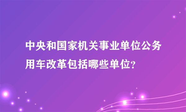 中央和国家机关事业单位公务用车改革包括哪些单位？