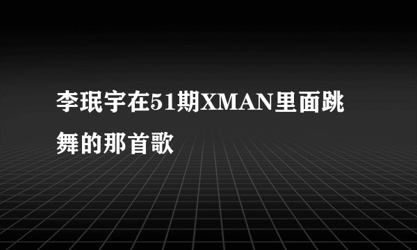 李珉宇在51期XMAN里面跳舞的那首歌