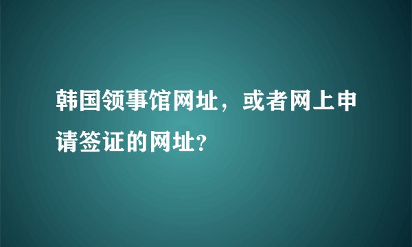 韩国领事馆网址，或者网上申请签证的网址？