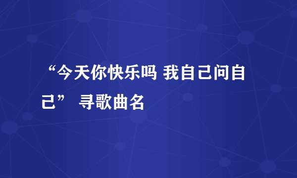 “今天你快乐吗 我自己问自己” 寻歌曲名