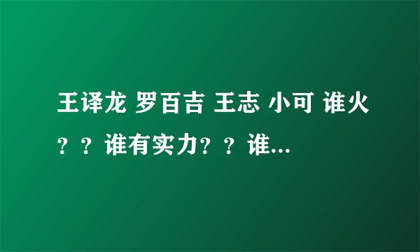 王译龙 罗百吉 王志 小可 谁火？？谁有实力？？谁有钱？？回答完整就赞 完整啊记住