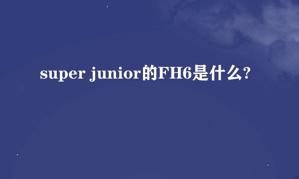 super junior的FH6是什么?