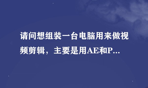 请问想组装一台电脑用来做视频剪辑，主要是用AE和PR有什么推荐的配置？