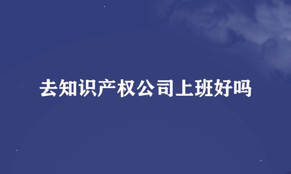 去知识产权公司上班好吗