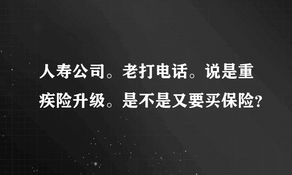 人寿公司。老打电话。说是重疾险升级。是不是又要买保险？
