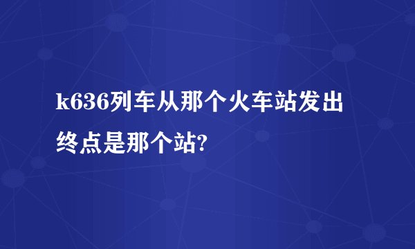 k636列车从那个火车站发出 终点是那个站?