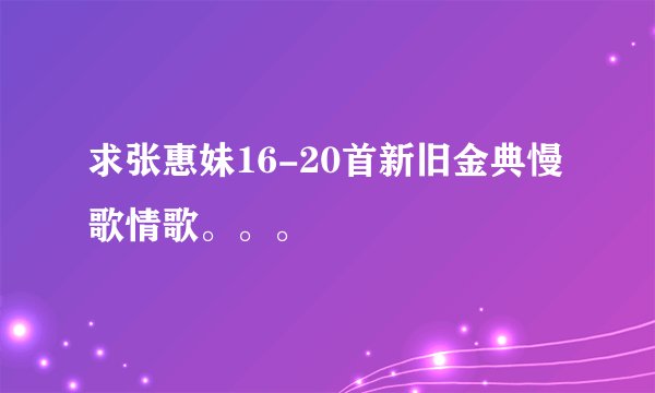 求张惠妹16-20首新旧金典慢歌情歌。。。