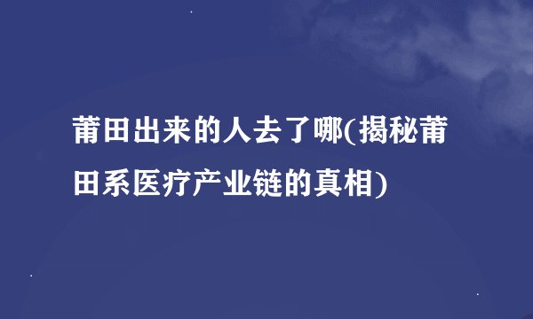 莆田出来的人去了哪(揭秘莆田系医疗产业链的真相)