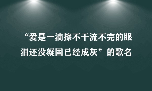 “爱是一滴擦不干流不完的眼泪还没凝固已经成灰”的歌名