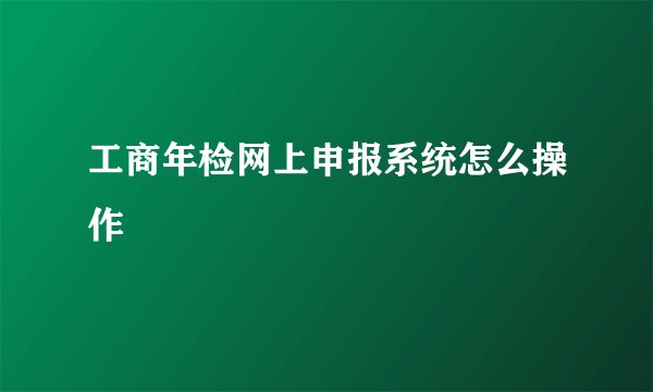 工商年检网上申报系统怎么操作