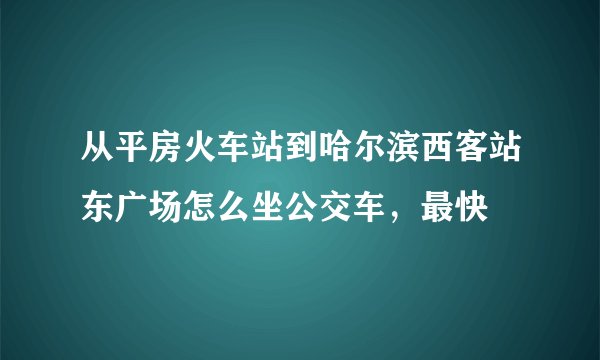 从平房火车站到哈尔滨西客站东广场怎么坐公交车，最快