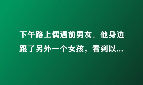 下午路上偶遇前男友。他身边跟了另外一个女孩，看到以后还是心里酸酸。