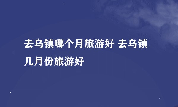 去乌镇哪个月旅游好 去乌镇几月份旅游好