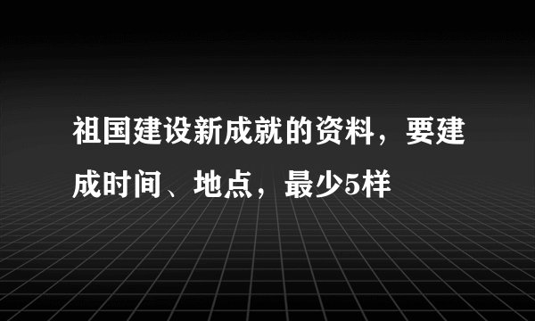 祖国建设新成就的资料，要建成时间、地点，最少5样