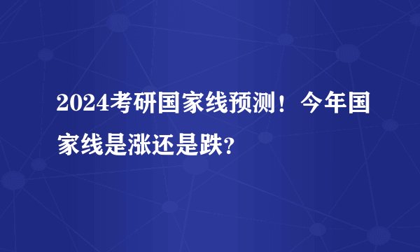 2024考研国家线预测！今年国家线是涨还是跌？