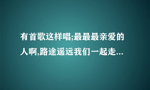 有首歌这样唱;最最最亲爱的人啊,路途遥远我们一起走吧,,,,谁知道歌的名字啊