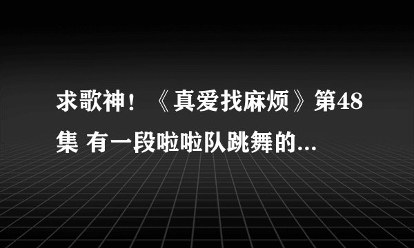 求歌神！《真爱找麻烦》第48集 有一段啦啦队跳舞的歌曲叫什么？