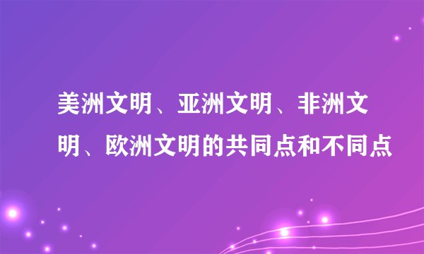 美洲文明、亚洲文明、非洲文明、欧洲文明的共同点和不同点