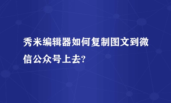秀米编辑器如何复制图文到微信公众号上去?