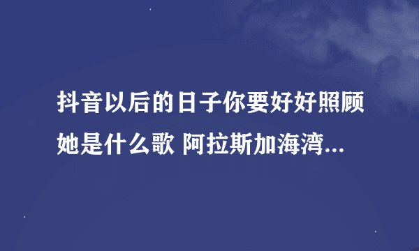 抖音以后的日子你要好好照顾她是什么歌 阿拉斯加海湾完整歌词介绍